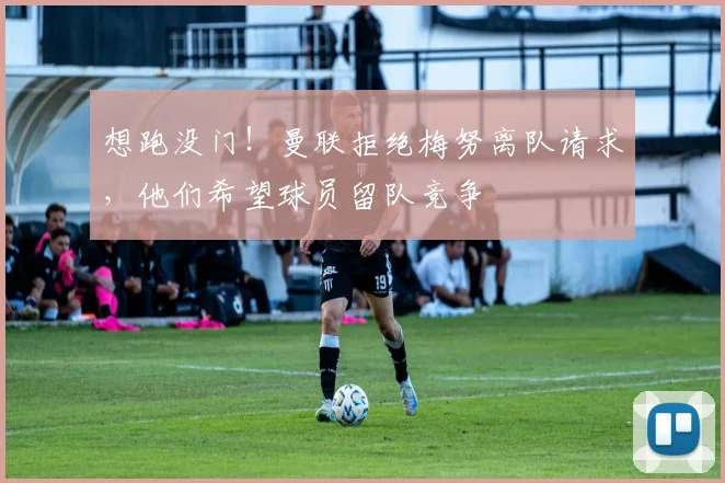 想跑没门！曼联拒绝梅努离队请求，他们希望球员留队竞争