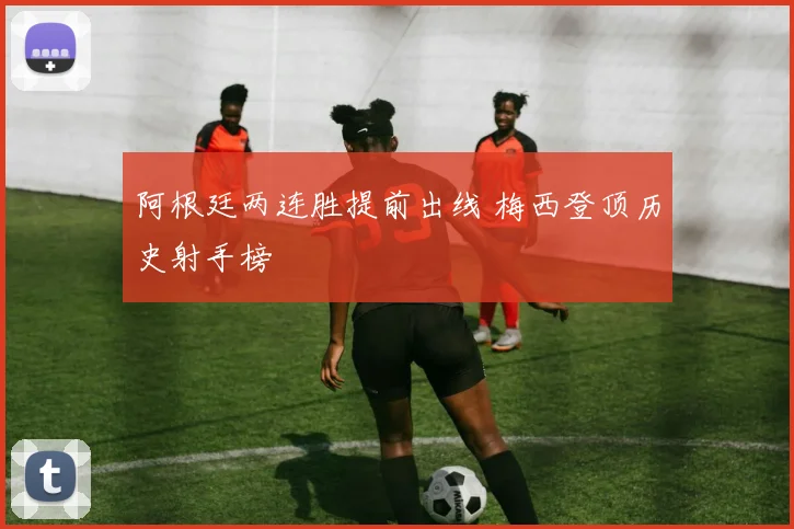 阿根廷两连胜提前出线 梅西登顶历史射手榜