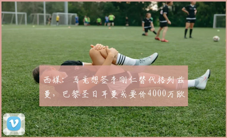西媒：马竞想签李刚仁替代格列兹曼，巴黎圣日耳曼或要价4000万欧